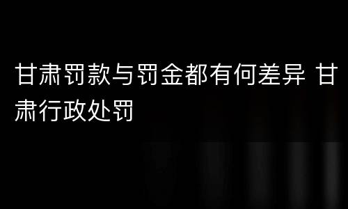甘肃罚款与罚金都有何差异 甘肃行政处罚