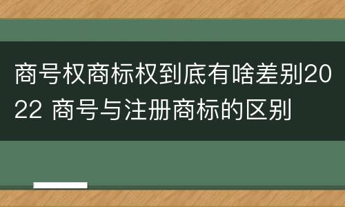 商号权商标权到底有啥差别2022 商号与注册商标的区别
