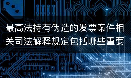 最高法持有伪造的发票案件相关司法解释规定包括哪些重要内容