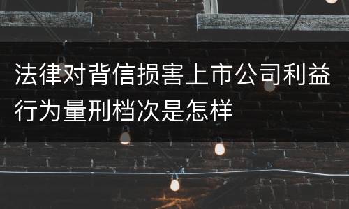 法律对背信损害上市公司利益行为量刑档次是怎样
