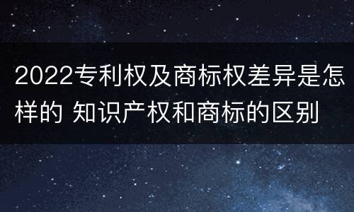 2022专利权及商标权差异是怎样的 知识产权和商标的区别