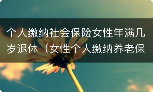 个人缴纳社会保险女性年满几岁退休（女性个人缴纳养老保险多少岁退休）