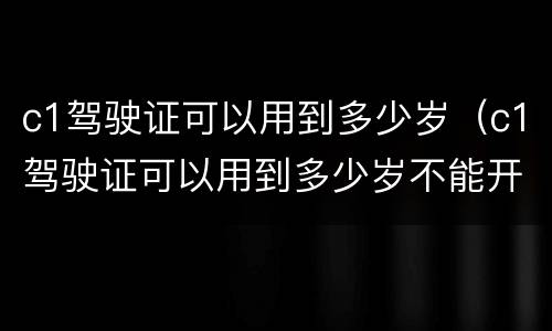 c1驾驶证可以用到多少岁（c1驾驶证可以用到多少岁不能开车）