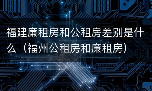 福建廉租房和公租房差别是什么（福州公租房和廉租房）