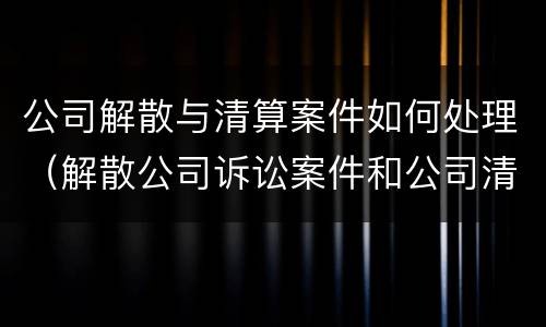 公司解散与清算案件如何处理（解散公司诉讼案件和公司清算）