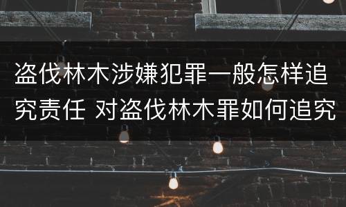 盗伐林木涉嫌犯罪一般怎样追究责任 对盗伐林木罪如何追究法律责任