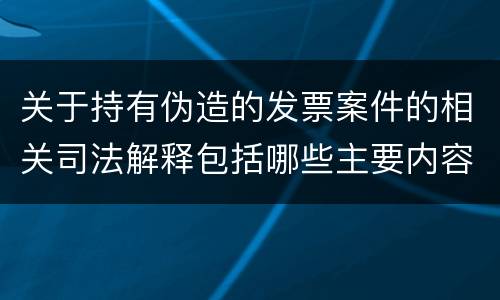 关于持有伪造的发票案件的相关司法解释包括哪些主要内容
