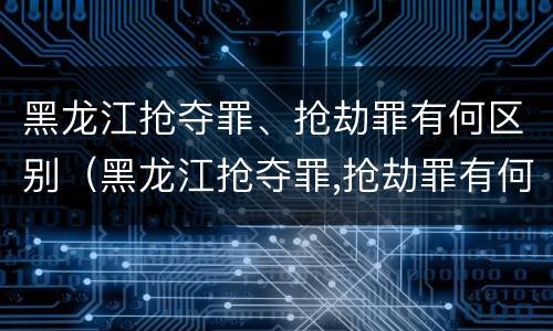 黑龙江抢夺罪、抢劫罪有何区别（黑龙江抢夺罪,抢劫罪有何区别呢）