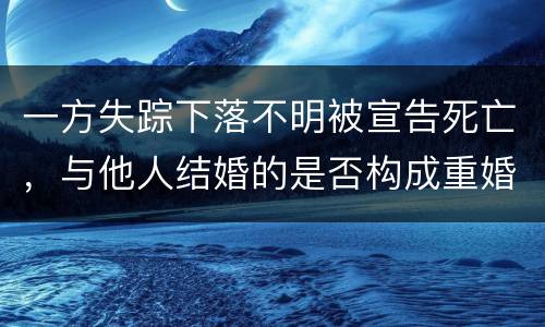 一方失踪下落不明被宣告死亡，与他人结婚的是否构成重婚罪