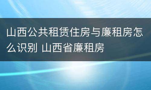 山西公共租赁住房与廉租房怎么识别 山西省廉租房