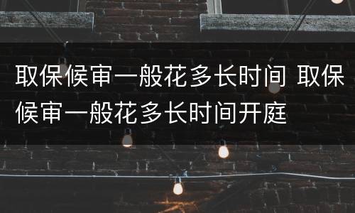取保候审一般花多长时间 取保候审一般花多长时间开庭