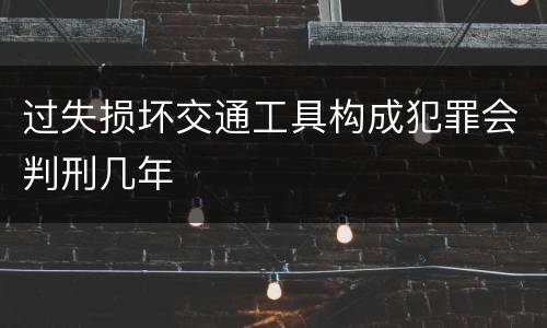 过失损坏交通工具构成犯罪会判刑几年