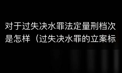 对于过失决水罪法定量刑档次是怎样（过失决水罪的立案标准）