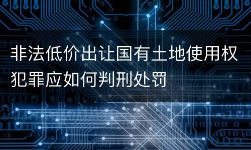非法低价出让国有土地使用权犯罪应如何判刑处罚
