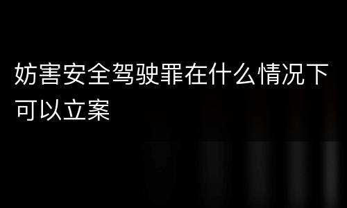 妨害安全驾驶罪在什么情况下可以立案