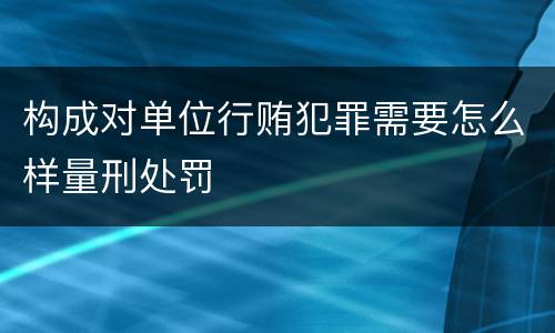 构成对单位行贿犯罪需要怎么样量刑处罚