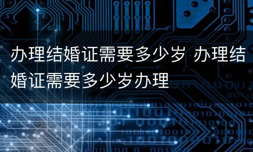 办理结婚证需要多少岁 办理结婚证需要多少岁办理