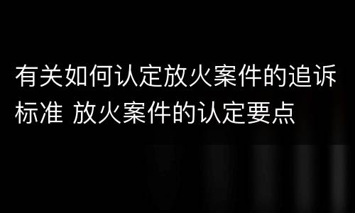 有关如何认定放火案件的追诉标准 放火案件的认定要点