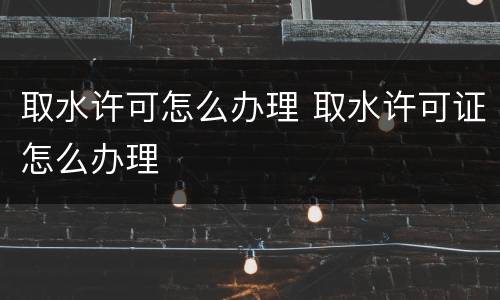 取水许可怎么办理 取水许可证怎么办理