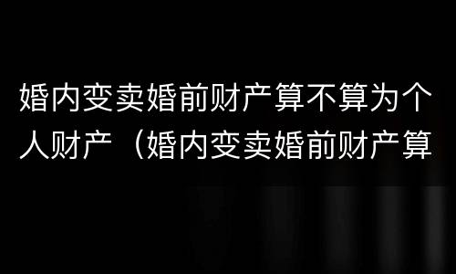 婚内变卖婚前财产算不算为个人财产（婚内变卖婚前财产算不算为个人财产呢）