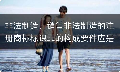 非法制造、销售非法制造的注册商标标识罪的构成要件应是什么