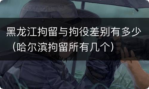 黑龙江拘留与拘役差别有多少（哈尔滨拘留所有几个）