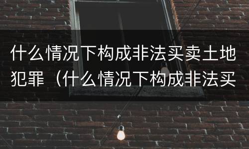 什么情况下构成非法买卖土地犯罪（什么情况下构成非法买卖土地犯罪）