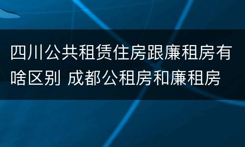 四川公共租赁住房跟廉租房有啥区别 成都公租房和廉租房