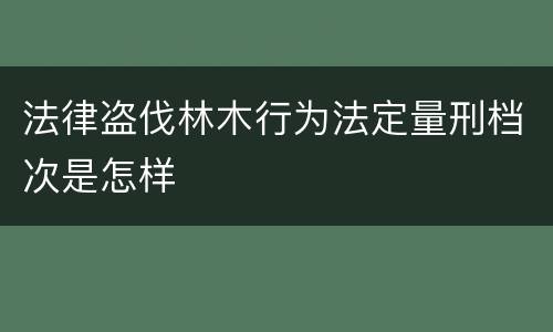 法律盗伐林木行为法定量刑档次是怎样