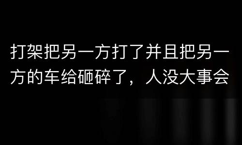 打架把另一方打了并且把另一方的车给砸碎了，人没大事会被怎么办