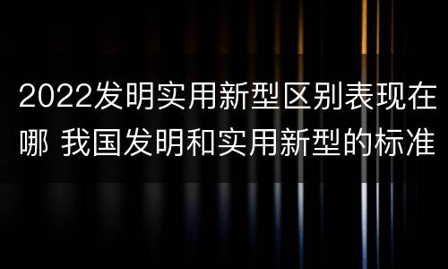 2022发明实用新型区别表现在哪 我国发明和实用新型的标准