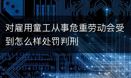 对雇用童工从事危重劳动会受到怎么样处罚判刑