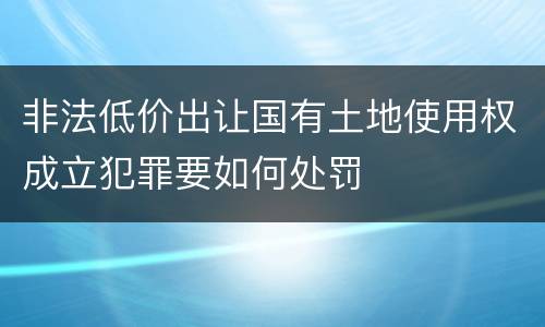 非法低价出让国有土地使用权成立犯罪要如何处罚