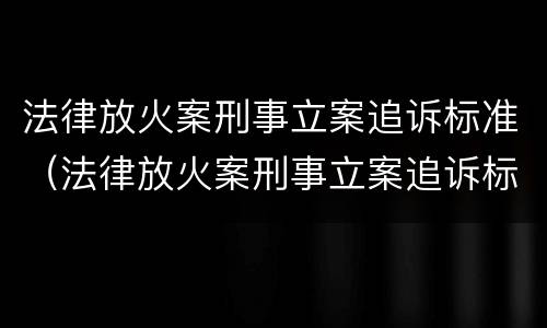 法律放火案刑事立案追诉标准（法律放火案刑事立案追诉标准是什么）