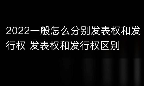 2022一般怎么分别发表权和发行权 发表权和发行权区别