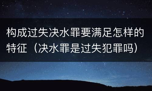 构成过失决水罪要满足怎样的特征（决水罪是过失犯罪吗）