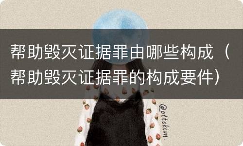 帮助毁灭证据罪由哪些构成（帮助毁灭证据罪的构成要件）
