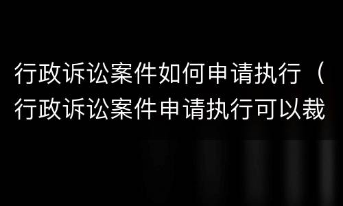 行政诉讼案件如何申请执行（行政诉讼案件申请执行可以裁定不予受理吗）