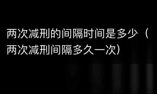 两次减刑的间隔时间是多少（两次减刑间隔多久一次）