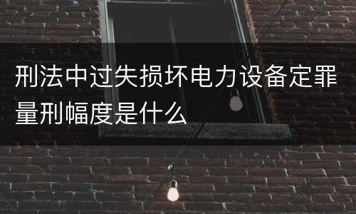 刑法中过失损坏电力设备定罪量刑幅度是什么