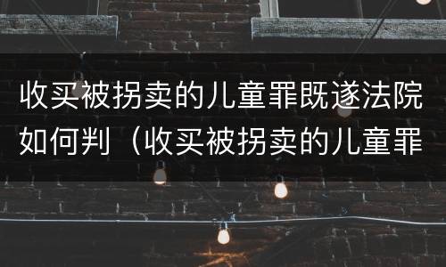 收买被拐卖的儿童罪既遂法院如何判（收买被拐卖的儿童罪既遂法院如何判刑）