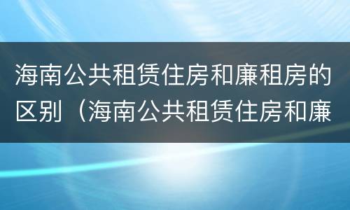 海南公共租赁住房和廉租房的区别（海南公共租赁住房和廉租房的区别在哪）