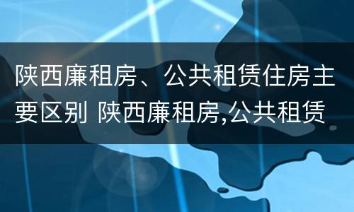 陕西廉租房、公共租赁住房主要区别 陕西廉租房,公共租赁住房主要区别在哪