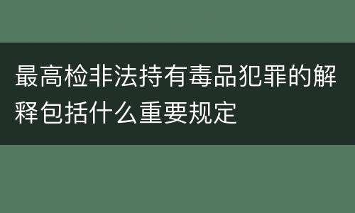 最高检非法持有毒品犯罪的解释包括什么重要规定