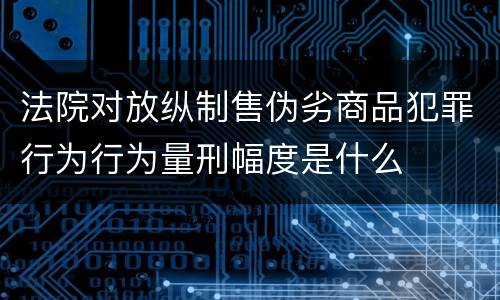法院对放纵制售伪劣商品犯罪行为行为量刑幅度是什么
