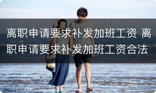 离职申请要求补发加班工资 离职申请要求补发加班工资合法吗