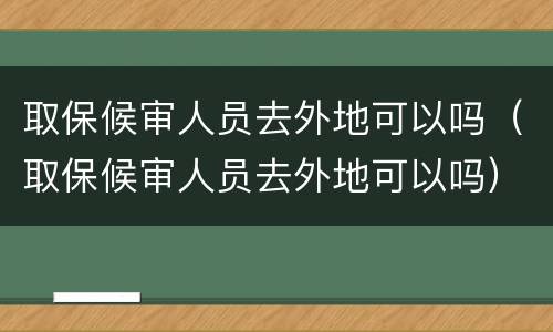 取保候审人员去外地可以吗（取保候审人员去外地可以吗）