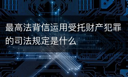最高法背信运用受托财产犯罪的司法规定是什么