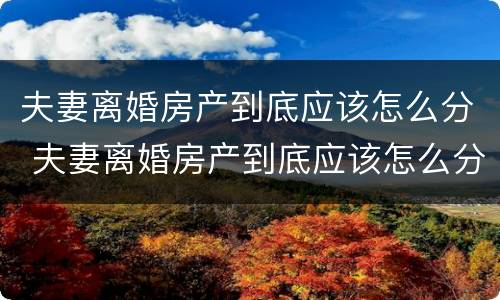 夫妻离婚房产到底应该怎么分 夫妻离婚房产到底应该怎么分