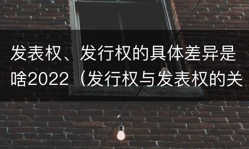 发表权、发行权的具体差异是啥2022（发行权与发表权的关系）